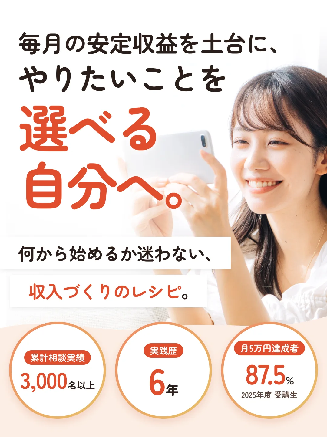毎月の安定収益を土台に、やりたいことを選べる自分へ。何から始めるか迷わない、収入づくりのレシピ。累計相談実績3,000名以上。実践歴6年。月5万円達成者87.5%(2025年度 受講生)。